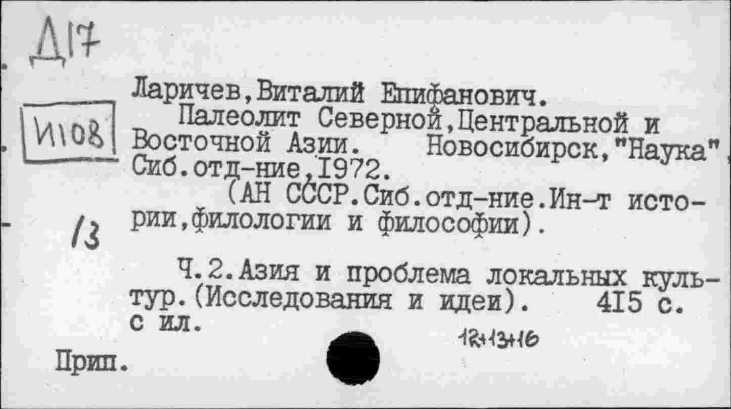 ﻿ж

/3
Ларичев,Виталий Епифанович.
Палеолит Северной,Центральной и Восточной Азии. Новосибирск,"Наука" Сиб.отд-ние,1972.
(АН СССР.Сиб.отд-ние.Ин-т истории, филологии и философии).
4.2.Азия и проблема локальных культур. (Исследования и идеи). 415 с.
с ил’	А Мы
Прип.